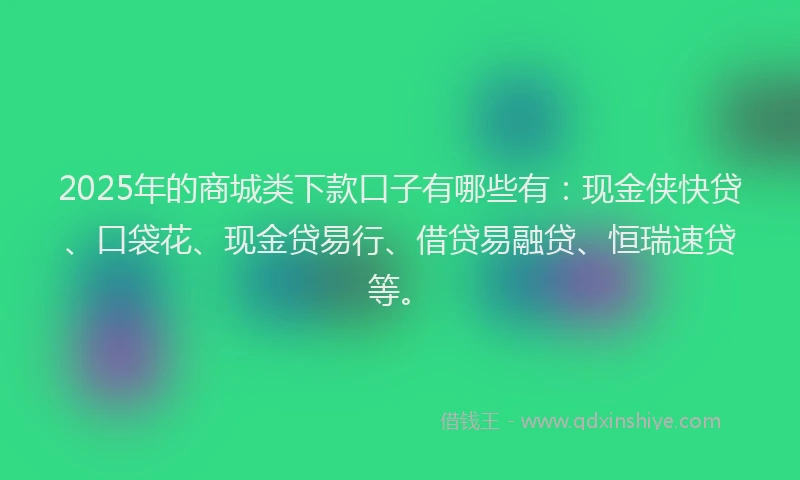 2025年的商城类下款口子有哪些有：现金侠快贷、口袋花、现金贷易行、借贷易融贷、恒瑞速贷等。