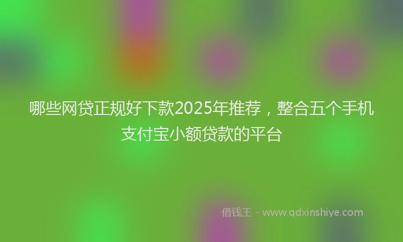 哪些网贷正规好下款2025年推荐，整合五个手机支付宝小额贷款的平台