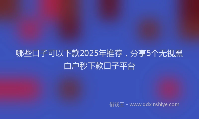 哪些口子可以下款2025年推荐，分享5个无视黑白户秒下款口子平台