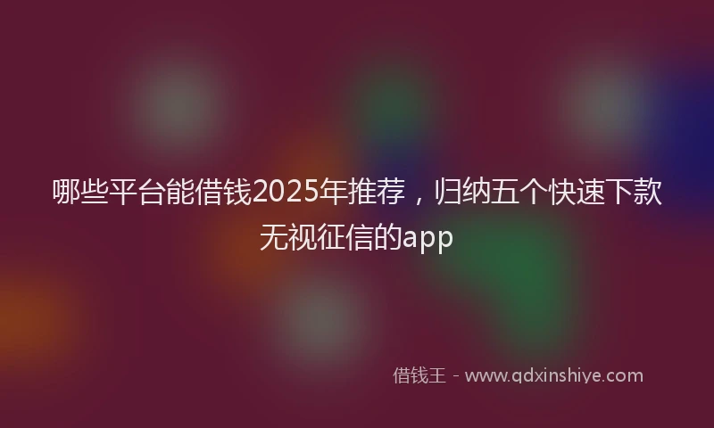 哪些平台能借钱2025年推荐，归纳五个快速下款无视征信的app