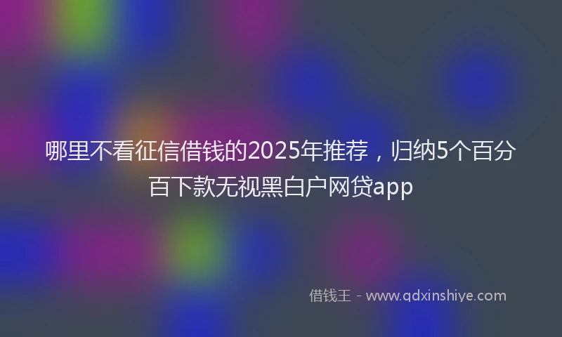 哪里不看征信借钱的2025年推荐，归纳5个百分百下款无视黑白户网贷app