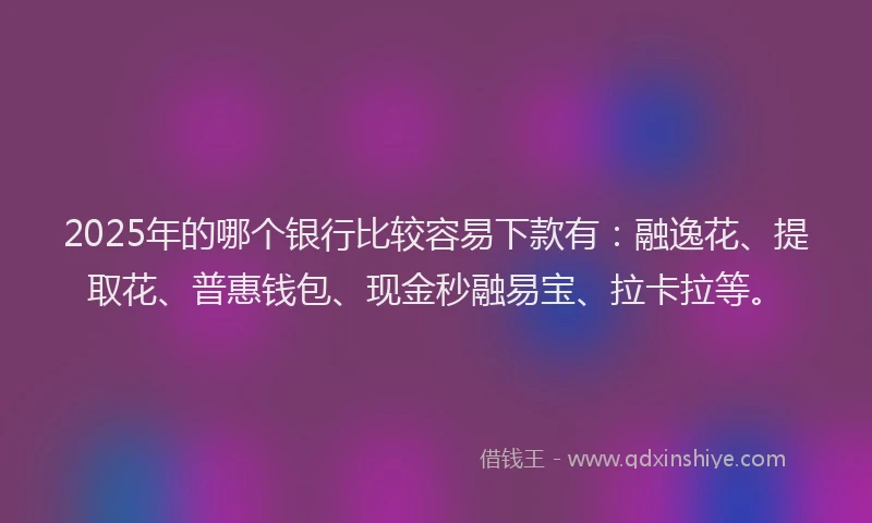 2025年的哪个银行比较容易下款有：融逸花、提取花、普惠钱包、现金秒融易宝、拉卡拉等。