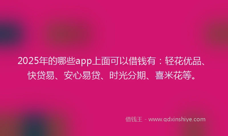 2025年的哪些app上面可以借钱有：轻花优品、快贷易、安心易贷、时光分期、喜米花等。