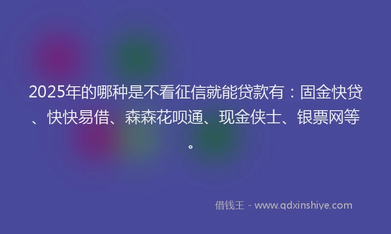 2025年的哪种是不看征信就能贷款有：固金快贷、快快易借、森森花呗通、现金侠士、银票网等。