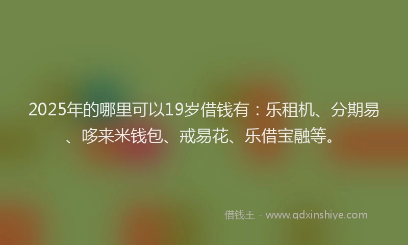 2025年的哪里可以19岁借钱有：乐租机、分期易、哆来米钱包、戒易花、乐借宝融等。