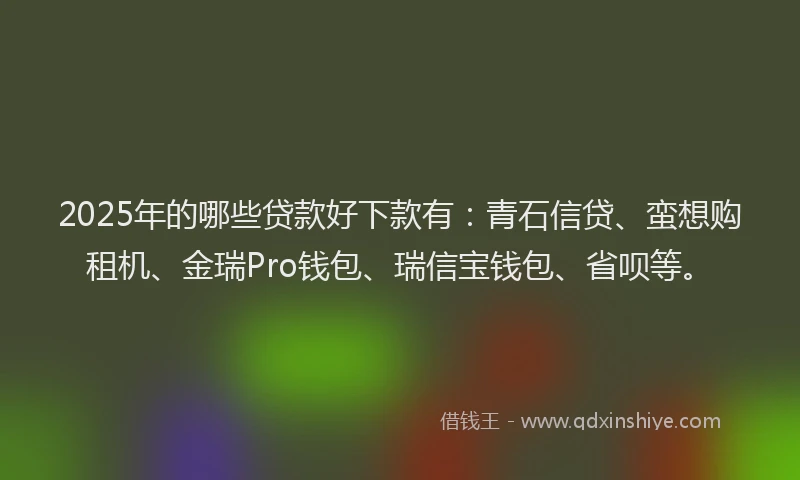 2025年的哪些贷款好下款有：青石信贷、蛮想购租机、金瑞Pro钱包、瑞信宝钱包、省呗等。