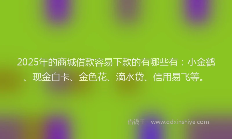 2025年的商城借款容易下款的有哪些有：小金鹤、现金白卡、金色花、滴水贷、信用易飞等。
