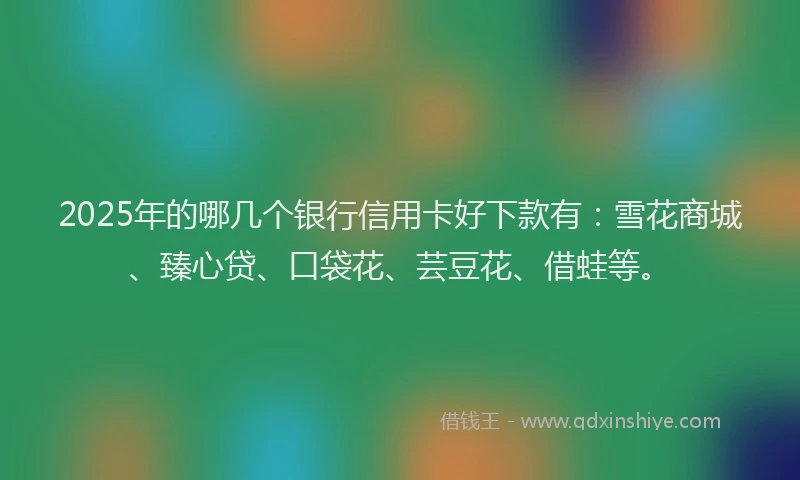 2025年的哪几个银行信用卡好下款有：雪花商城、臻心贷、口袋花、芸豆花、借蛙等。
