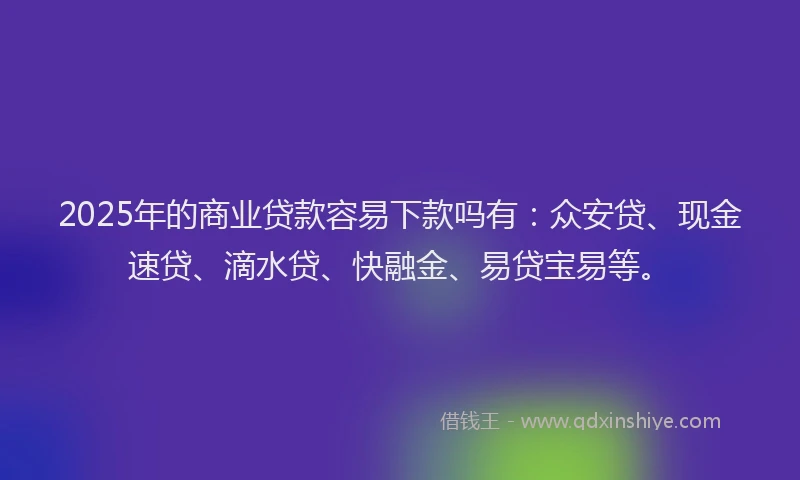 2025年的商业贷款容易下款吗有：众安贷、现金速贷、滴水贷、快融金、易贷宝易等。