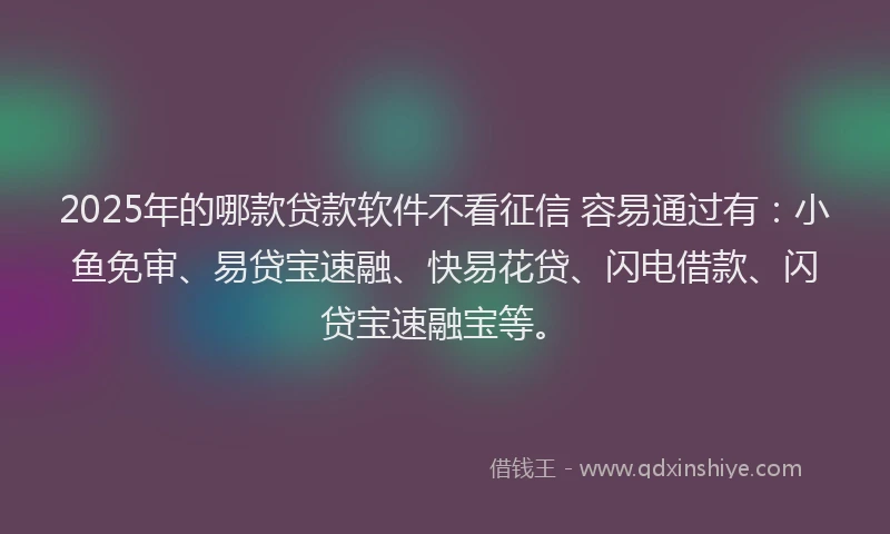 2025年的哪款贷款软件不看征信 容易通过有：小鱼免审、易贷宝速融、快易花贷、闪电借款、闪贷宝速融宝等。