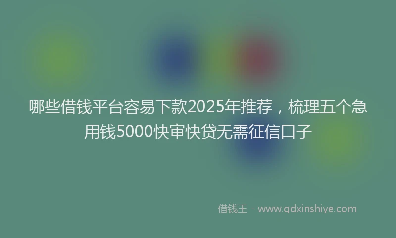 哪些借钱平台容易下款2025年推荐，梳理五个急用钱5000快审快贷无需征信口子