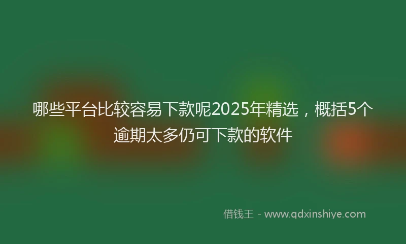 哪些平台比较容易下款呢2025年精选，概括5个逾期太多仍可下款的软件