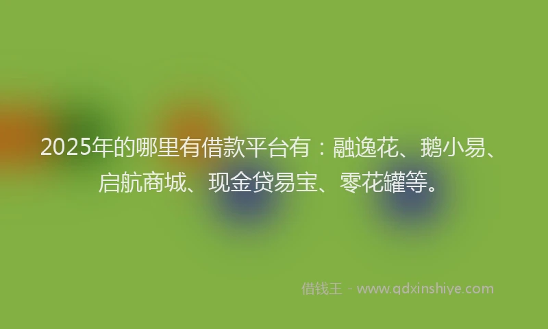 2025年的哪里有借款平台有：融逸花、鹅小易、启航商城、现金贷易宝、零花罐等。