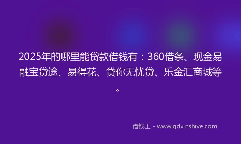 2025年的哪里能贷款借钱有：360借条、现金易融宝贷途、易得花、贷你无忧贷、乐金汇商城等。