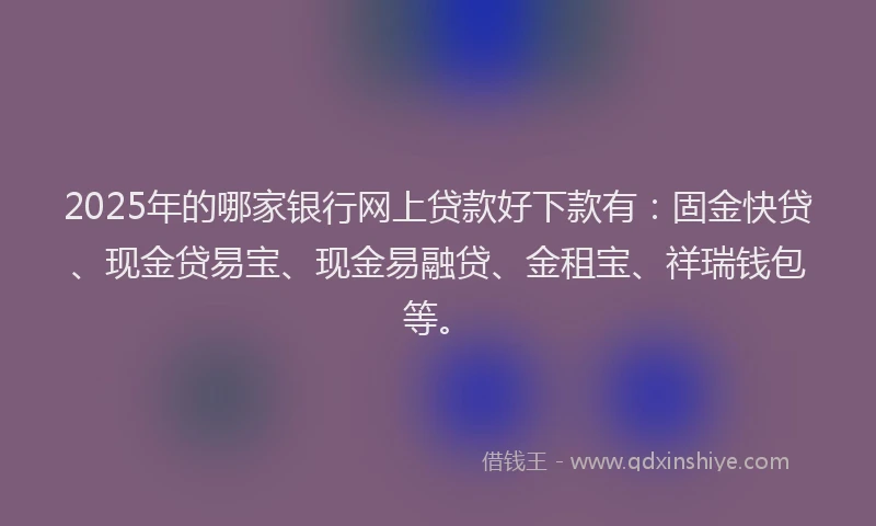 2025年的哪家银行网上贷款好下款有：固金快贷、现金贷易宝、现金易融贷、金租宝、祥瑞钱包等。
