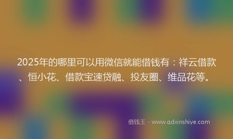 2025年的哪里可以用微信就能借钱有：祥云借款、恒小花、借款宝速贷融、投友圈、维品花等。