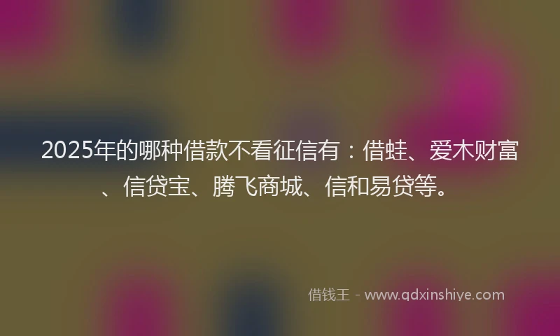 2025年的哪种借款不看征信有：借蛙、爱木财富、信贷宝、腾飞商城、信和易贷等。