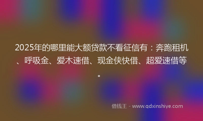 2025年的哪里能大额贷款不看征信有：奔跑租机、呼吸金、爱木速借、现金侠快借、超爱速借等。