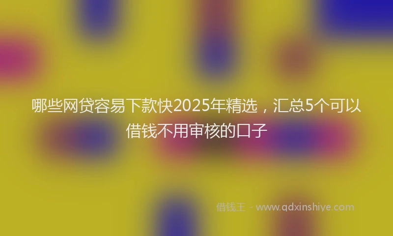 哪些网贷容易下款快2025年精选，汇总5个可以借钱不用审核的口子