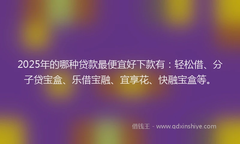 2025年的哪种贷款最便宜好下款有：轻松借、分子贷宝盒、乐借宝融、宜享花、快融宝盒等。