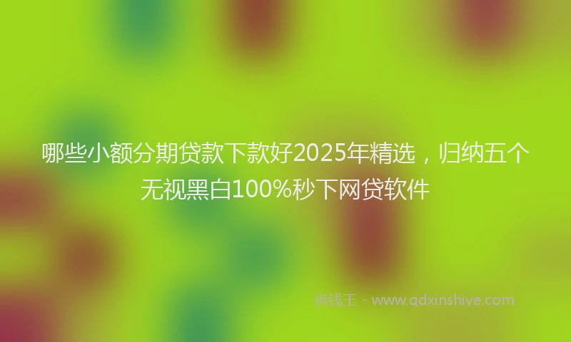 哪些小额分期贷款下款好2025年精选，归纳五个无视黑白100%秒下网贷软件
