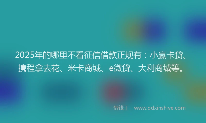 2025年的哪里不看征信借款正规有：小赢卡贷、携程拿去花、米卡商城、e微贷、大利商城等。