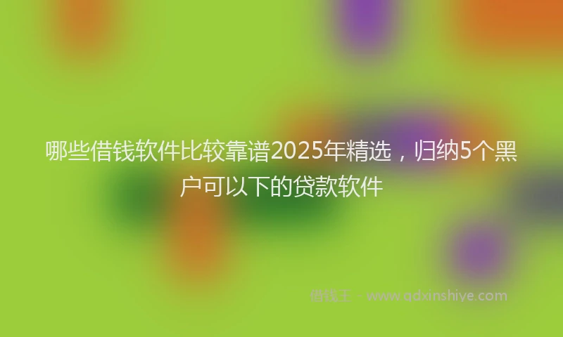 哪些借钱软件比较靠谱2025年精选，归纳5个黑户可以下的贷款软件