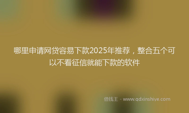 哪里申请网贷容易下款2025年推荐，整合五个可以不看征信就能下款的软件