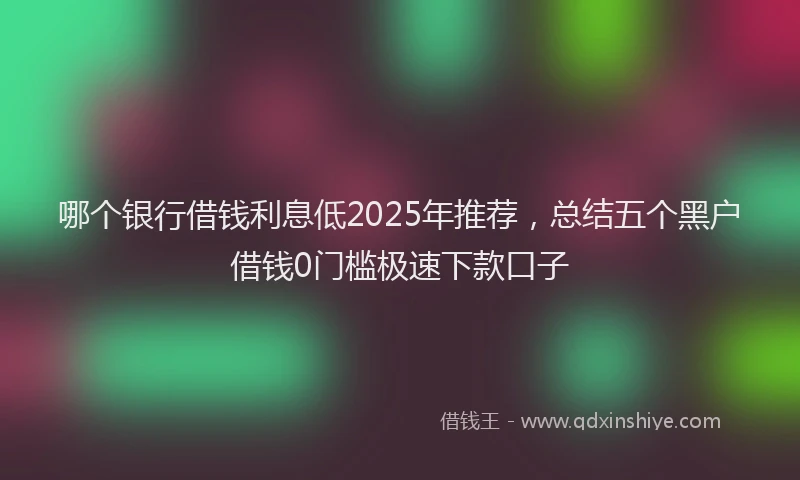 哪个银行借钱利息低2025年推荐，总结五个黑户借钱0门槛极速下款口子