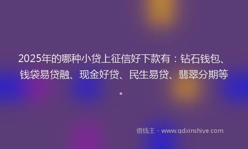 2025年的哪种小贷上征信好下款有：钻石钱包、钱袋易贷融、现金好贷、民生易贷、翡翠分期等。