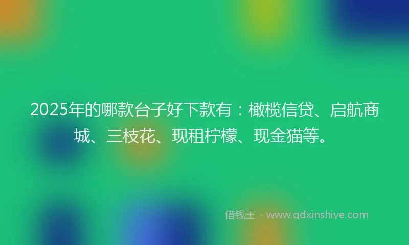 2025年的哪款台子好下款有：橄榄信贷、启航商城、三枝花、现租柠檬、现金猫等。