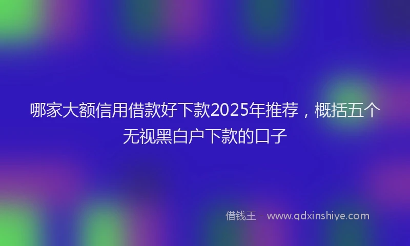 哪家大额信用借款好下款2025年推荐，概括五个无视黑白户下款的口子