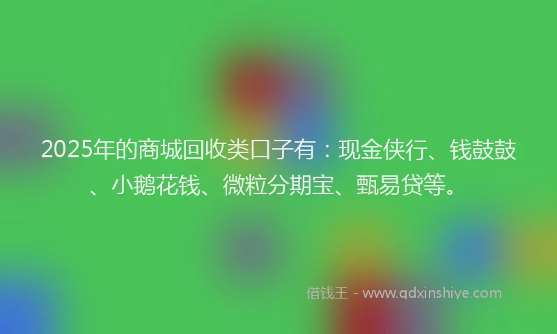 2025年的商城回收类口子有：现金侠行、钱鼓鼓、小鹅花钱、微粒分期宝、甄易贷等。