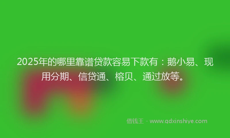 2025年的哪里靠谱贷款容易下款有：鹅小易、现用分期、信贷通、榕贝、通过放等。