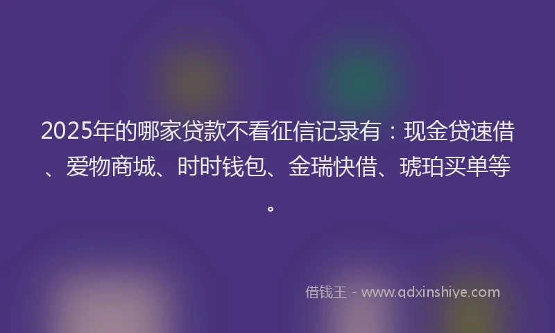 2025年的哪家贷款不看征信记录有：现金贷速借、爱物商城、时时钱包、金瑞快借、琥珀买单等。