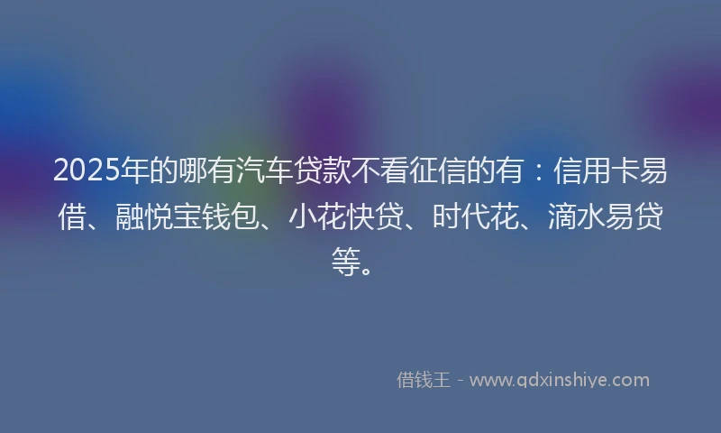 2025年的哪有汽车贷款不看征信的有：信用卡易借、融悦宝钱包、小花快贷、时代花、滴水易贷等。