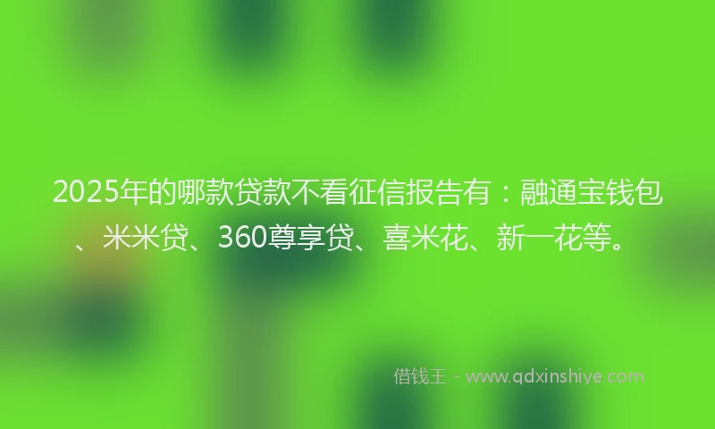 2025年的哪款贷款不看征信报告有：融通宝钱包、米米贷、360尊享贷、喜米花、新一花等。