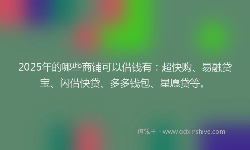2025年的哪些商铺可以借钱有：超快购、易融贷宝、闪借快贷、多多钱包、星愿贷等。