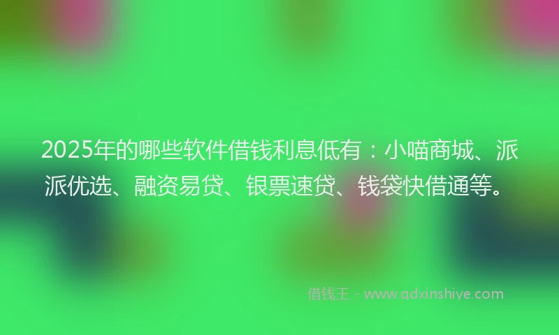 2025年的哪些软件借钱利息低有：小喵商城、派派优选、融资易贷、银票速贷、钱袋快借通等。