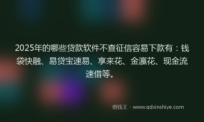 2025年的哪些贷款软件不查征信容易下款有：钱袋快融、易贷宝速易、享来花、金瀛花、现金流速借等。