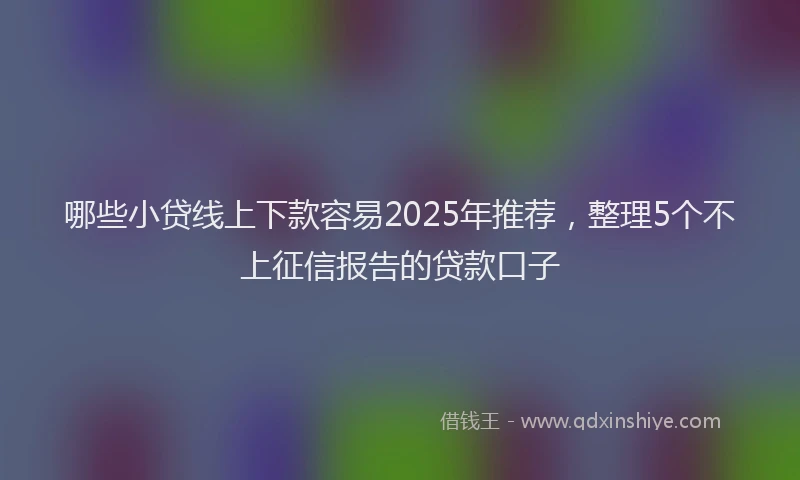 哪些小贷线上下款容易2025年推荐，整理5个不上征信报告的贷款口子