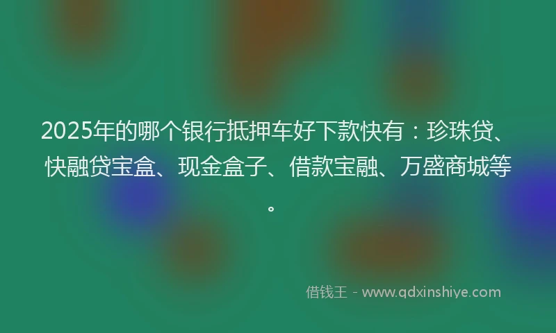 2025年的哪个银行抵押车好下款快有：珍珠贷、快融贷宝盒、现金盒子、借款宝融、万盛商城等。