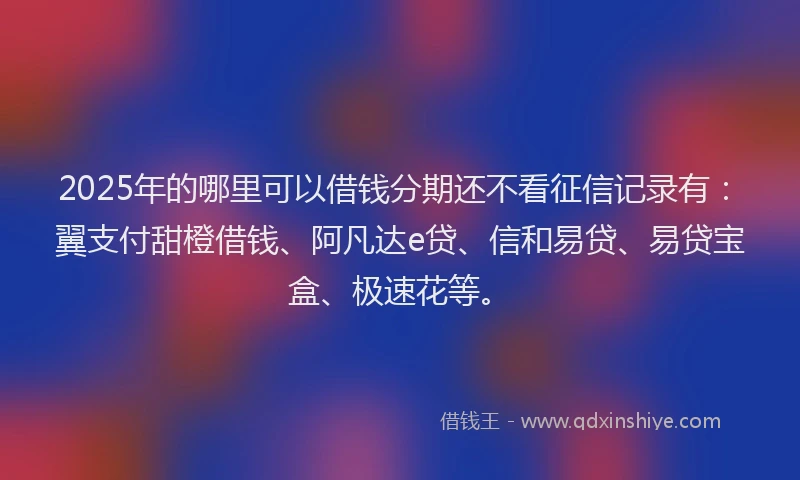 2025年的哪里可以借钱分期还不看征信记录有：翼支付甜橙借钱、阿凡达e贷、信和易贷、易贷宝盒、极速花等。