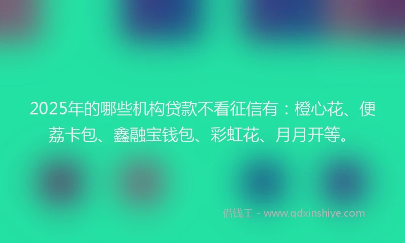 2025年的哪些机构贷款不看征信有：橙心花、便荔卡包、鑫融宝钱包、彩虹花、月月开等。