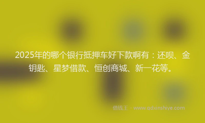 2025年的哪个银行抵押车好下款啊有：还呗、金钥匙、星梦借款、恒创商城、新一花等。