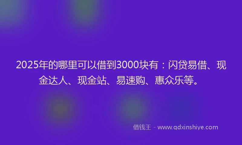 2025年的哪里可以借到3000块有：闪贷易借、现金达人、现金站、易速购、惠众乐等。