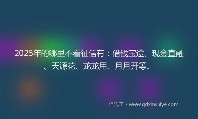 2025年的哪里不看征信有：借钱宝途、现金直融、天源花、龙龙用、月月开等。
