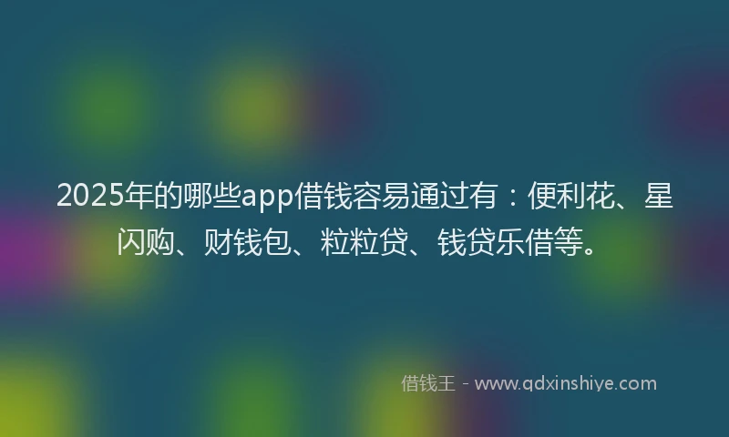2025年的哪些app借钱容易通过有：便利花、星闪购、财钱包、粒粒贷、钱贷乐借等。