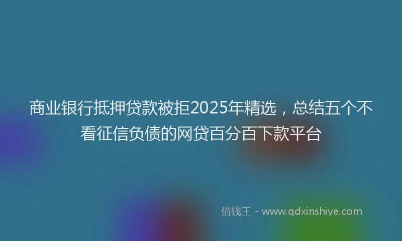 商业银行抵押贷款被拒2025年精选，总结五个不看征信负债的网贷百分百下款平台