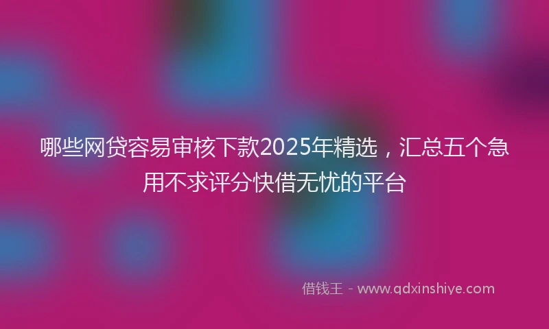 哪些网贷容易审核下款2025年精选，汇总五个急用不求评分快借无忧的平台